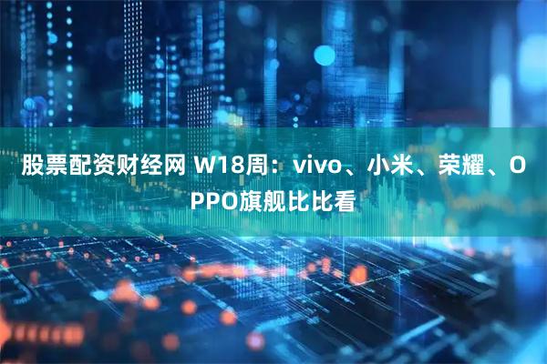 股票配资财经网 W18周：vivo、小米、荣耀、OPPO旗舰比比看