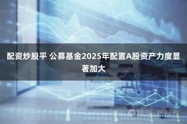 配资炒股平 公募基金2025年配置A股资产力度显著加大